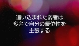 追い込まれた弱者は多弁で自分の優位性を主張する